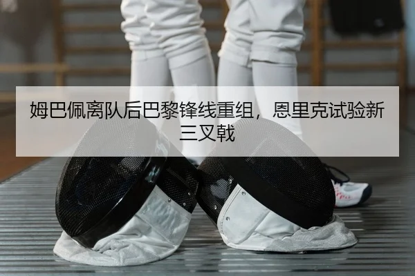 姆巴佩离队后巴黎锋线重组，恩里克试验新三叉戟
